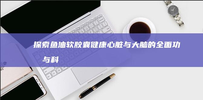 探索鱼油软胶囊：健康心脏与大脑的全面功效与科学作用